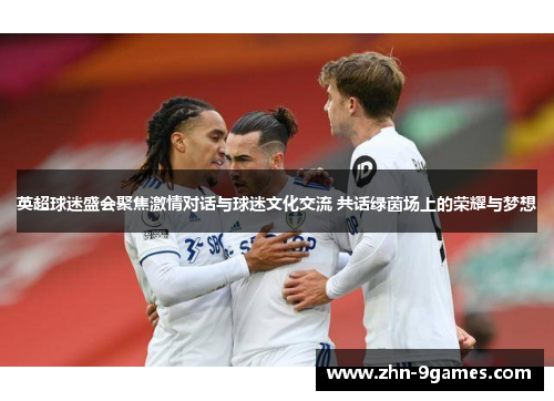 英超球迷盛会聚焦激情对话与球迷文化交流 共话绿茵场上的荣耀与梦想