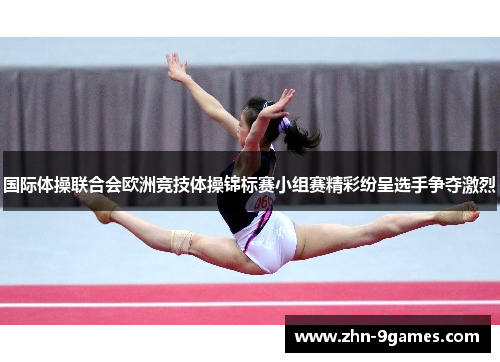 国际体操联合会欧洲竞技体操锦标赛小组赛精彩纷呈选手争夺激烈