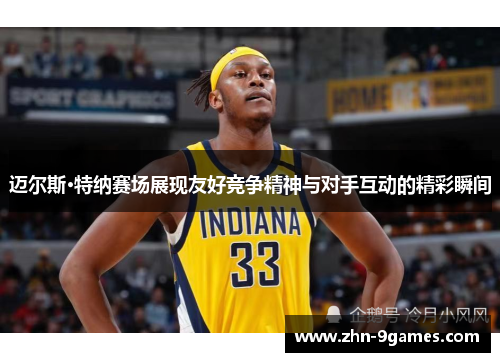 迈尔斯·特纳赛场展现友好竞争精神与对手互动的精彩瞬间