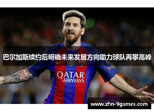 巴尔加斯续约后明确未来发展方向助力球队再攀高峰