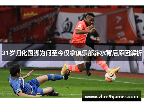 31岁归化国脚为何至今仅拿俱乐部薪水背后原因解析
