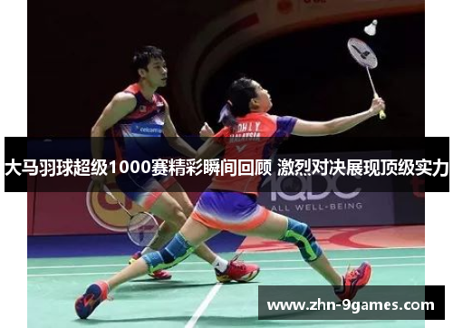 大马羽球超级1000赛精彩瞬间回顾 激烈对决展现顶级实力