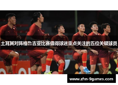 土耳其对阵格鲁吉亚比赛值得球迷重点关注的五位关键球员