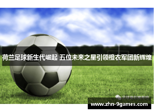 荷兰足球新生代崛起 五位未来之星引领橙衣军团新辉煌 荷兰足球新生代崛起 五位未来之星引领橙衣军团新辉煌
