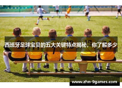 西班牙足球宝贝的五大关键特点揭秘，你了解多少