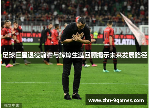 足球巨星退役前瞻与辉煌生涯回顾揭示未来发展路径 足球巨星退役前瞻与辉煌生涯回顾揭示未来发展路径
