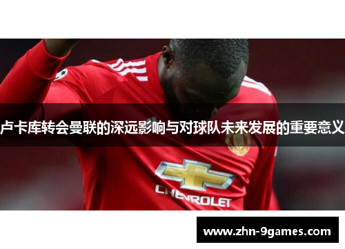 卢卡库转会曼联的深远影响与对球队未来发展的重要意义 卢卡库转会曼联的深远影响与对球队未来发展的重要意义