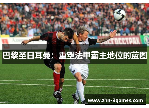 巴黎圣日耳曼:重塑法甲霸主地位的蓝图 巴黎圣日耳曼:重塑法甲霸主地位的蓝图