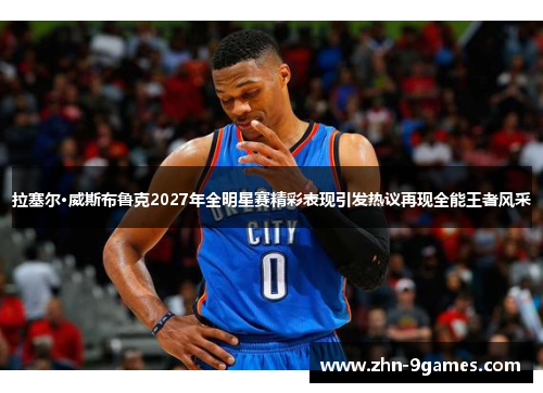 拉塞尔·威斯布鲁克2027年全明星赛精彩表现引发热议再现全能王者风采