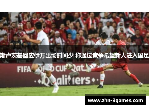 斯卢茨基回应伊万出场时间少 称通过竞争希望新人进入国足