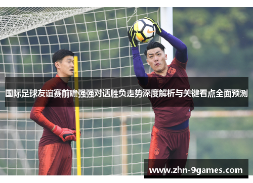 国际足球友谊赛前瞻强强对话胜负走势深度解析与关键看点全面预测 国际足球友谊赛前瞻强强对话胜负走势深度解析与关键看点全面预测