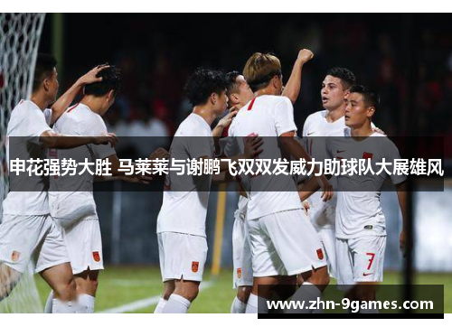 申花强势大胜 马莱莱与谢鹏飞双双发威力助球队大展雄风