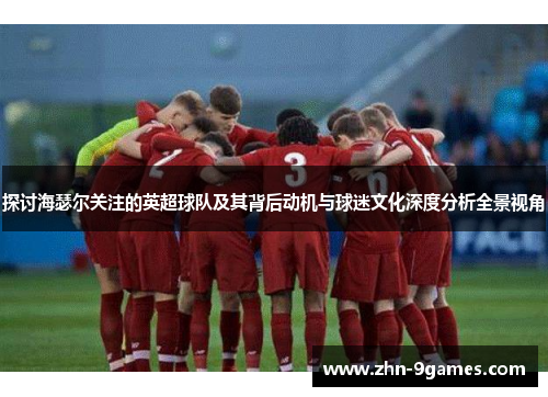 探讨海瑟尔关注的英超球队及其背后动机与球迷文化深度分析全景视角